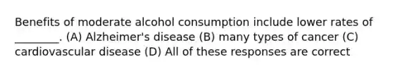 Benefits of moderate alcohol consumption include lower rates of ________. (A) Alzheimer's disease (B) many types of cancer (C) cardiovascular disease (D) All of these responses are correct