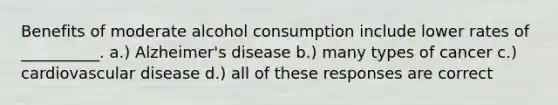 Benefits of moderate alcohol consumption include lower rates of __________. a.) Alzheimer's disease b.) many types of cancer c.) cardiovascular disease d.) all of these responses are correct