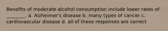 Benefits of moderate alcohol consumption include lower rates of ________. a. Alzheimer's disease b. many types of cancer c. cardiovascular disease d. all of these responses are correct