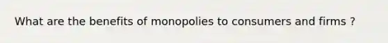 What are the benefits of monopolies to consumers and firms ?