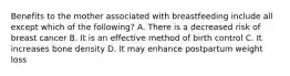 Benefits to the mother associated with breastfeeding include all except which of the following? A. There is a decreased risk of breast cancer B. It is an effective method of birth control C. It increases bone density D. It may enhance postpartum weight loss