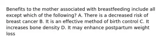 Benefits to the mother associated with breastfeeding include all except which of the following? A. There is a decreased risk of breast cancer B. It is an effective method of birth control C. It increases bone density D. It may enhance postpartum weight loss