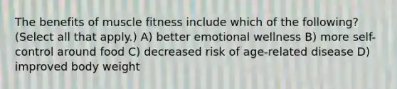 The benefits of muscle fitness include which of the following? (Select all that apply.) A) better emotional wellness B) more self-control around food C) decreased risk of age-related disease D) improved body weight