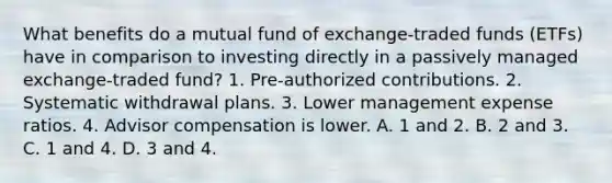 What benefits do a mutual fund of exchange-traded funds (ETFs) have in comparison to investing directly in a passively managed exchange-traded fund? 1. Pre-authorized contributions. 2. Systematic withdrawal plans. 3. Lower management expense ratios. 4. Advisor compensation is lower. A. 1 and 2. B. 2 and 3. C. 1 and 4. D. 3 and 4.