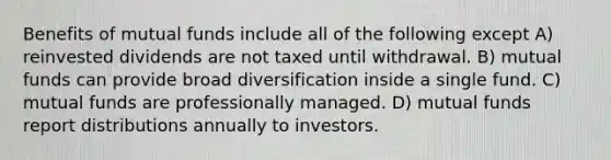 Benefits of mutual funds include all of the following except A) reinvested dividends are not taxed until withdrawal. B) mutual funds can provide broad diversification inside a single fund. C) mutual funds are professionally managed. D) mutual funds report distributions annually to investors.