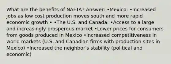 What are the benefits of NAFTA? Answer: •Mexico: •Increased jobs as low cost production moves south and more rapid economic growth • •The U.S. and Canada: •Access to a large and increasingly prosperous market •Lower prices for consumers from goods produced in Mexico •Increased competitiveness in world markets (U.S. and Canadian firms with production sites in Mexico) •Increased the neighbor's stability (political and economic)