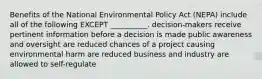 Benefits of the National Environmental Policy Act (NEPA) include all of the following EXCEPT __________. decision-makers receive pertinent information before a decision is made public awareness and oversight are reduced chances of a project causing environmental harm are reduced business and industry are allowed to self-regulate