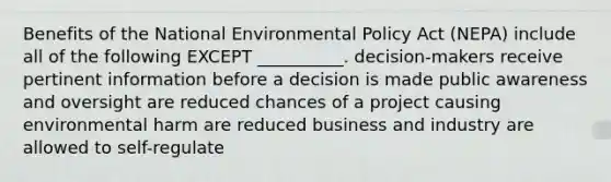 Benefits of the National Environmental Policy Act (NEPA) include all of the following EXCEPT __________. decision-makers receive pertinent information before a decision is made public awareness and oversight are reduced chances of a project causing environmental harm are reduced business and industry are allowed to self-regulate