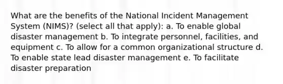 What are the benefits of the National Incident Management System (NIMS)? (select all that apply): a. To enable global disaster management b. To integrate personnel, facilities, and equipment c. To allow for a common organizational structure d. To enable state lead disaster management e. To facilitate disaster preparation