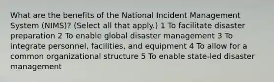 What are the benefits of the National Incident Management System (NIMS)? (Select all that apply.) 1 To facilitate disaster preparation 2 To enable global disaster management 3 To integrate personnel, facilities, and equipment 4 To allow for a common organizational structure 5 To enable state-led disaster management