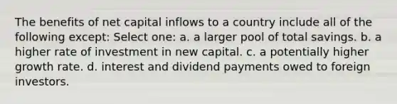 The benefits of net capital inflows to a country include all of the following except: Select one: a. a larger pool of total savings. b. a higher rate of investment in new capital. c. a potentially higher growth rate. d. interest and dividend payments owed to foreign investors.