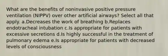 What are the benefits of noninvasive positive pressure ventilation (NIPPV) over other artificial airways? Select all that apply. a.Decreases the work of breathing b.Replaces endotracheal intubation c.Is appropriate for patients with excessive secretions d.Is highly successful in the treatment of pulmonary edema e.Is appropriate for patients with decreased levels of consciousness