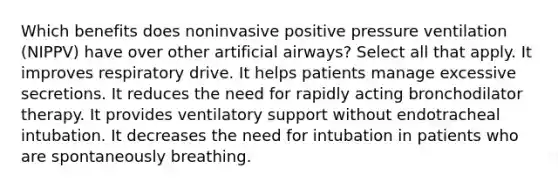 Which benefits does noninvasive positive pressure ventilation (NIPPV) have over other artificial airways? Select all that apply. It improves respiratory drive. It helps patients manage excessive secretions. It reduces the need for rapidly acting bronchodilator therapy. It provides ventilatory support without endotracheal intubation. It decreases the need for intubation in patients who are spontaneously breathing.