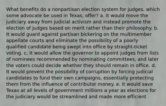 What benefits do a nonpartisan election system for judges, which some advocate be used in Texas, offer? a. It would move the judiciary away from judicial activism and instead promote the election of judges based on merit rather than their philosophy. b. It would guard against partisan bickering on the multimember appellate courts and eliminate the possibility of a poorly qualified candidate being swept into office by straight-ticket voting. c. It would allow the governor to appoint judges from lists of nominees recommended by nominating committees, and later the voters could decide whether they should remain in office. d. It would prevent the possibility of corruption by forcing judicial candidates to fund their own campaigns, essentially protecting them from the influence of contributor money. e. It would save Texas at all levels of government millions a year as elections for the judiciary would be streamlined and made more efficient