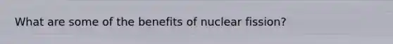 What are some of the benefits of nuclear fission?