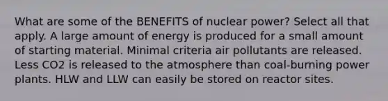 What are some of the BENEFITS of nuclear power? Select all that apply. A large amount of energy is produced for a small amount of starting material. Minimal criteria air pollutants are released. Less CO2 is released to the atmosphere than coal-burning power plants. HLW and LLW can easily be stored on reactor sites.