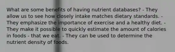 What are some benefits of having nutrient databases? - They allow us to see how closely intake matches dietary standards. - They emphasize the importance of exercise and a healthy diet. - They make it possible to quickly estimate the amount of calories in foods - that we eat. - They can be used to determine the nutrient density of foods.