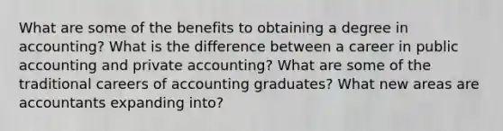 What are some of the benefits to obtaining a degree in accounting? What is the difference between a career in public accounting and private accounting? What are some of the traditional careers of accounting graduates? What new areas are accountants expanding into?