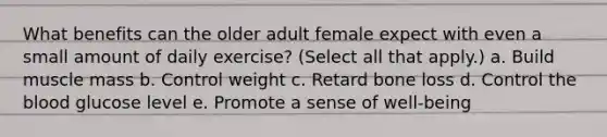 What benefits can the older adult female expect with even a small amount of daily exercise? (Select all that apply.) a. Build muscle mass b. Control weight c. Retard bone loss d. Control the blood glucose level e. Promote a sense of well-being