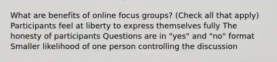 What are benefits of online focus groups? (Check all that apply) Participants feel at liberty to express themselves fully The honesty of participants Questions are in "yes" and "no" format Smaller likelihood of one person controlling the discussion