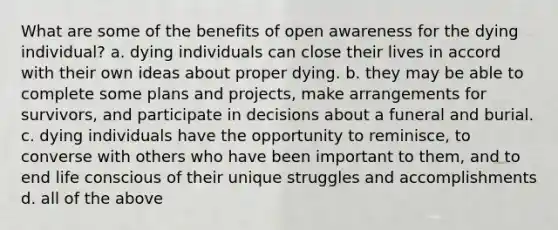 What are some of the benefits of open awareness for the dying individual? a. dying individuals can close their lives in accord with their own ideas about proper dying. b. they may be able to complete some plans and projects, make arrangements for survivors, and participate in decisions about a funeral and burial. c. dying individuals have the opportunity to reminisce, to converse with others who have been important to them, and to end life conscious of their unique struggles and accomplishments d. all of the above