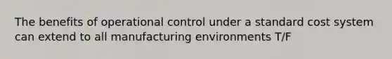 The benefits of operational control under a standard cost system can extend to all manufacturing environments T/F