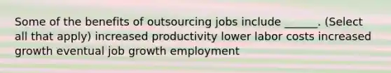 Some of the benefits of outsourcing jobs include ______. (Select all that apply) increased productivity lower labor costs increased growth eventual job growth employment