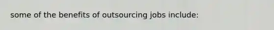 some of the benefits of outsourcing jobs include: