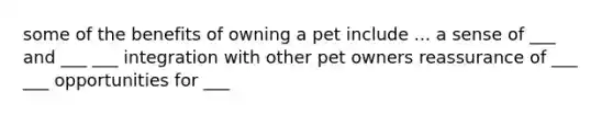 some of the benefits of owning a pet include ... a sense of ___ and ___ ___ integration with other pet owners reassurance of ___ ___ opportunities for ___