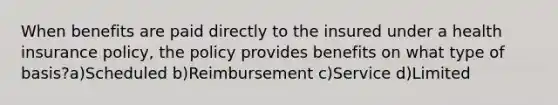 When benefits are paid directly to the insured under a health insurance policy, the policy provides benefits on what type of basis?a)Scheduled b)Reimbursement c)Service d)Limited
