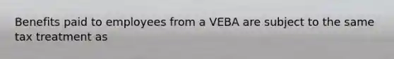 Benefits paid to employees from a VEBA are subject to the same tax treatment as