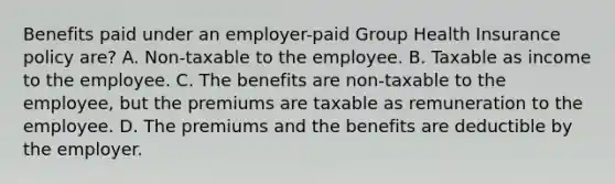 Benefits paid under an employer-paid Group Health Insurance policy are? A. Non-taxable to the employee. B. Taxable as income to the employee. C. The benefits are non-taxable to the employee, but the premiums are taxable as remuneration to the employee. D. The premiums and the benefits are deductible by the employer.