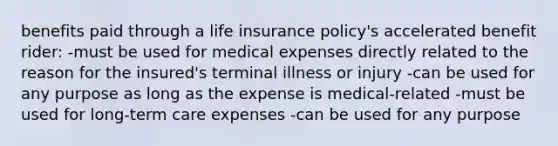 benefits paid through a life insurance policy's accelerated benefit rider: -must be used for medical expenses directly related to the reason for the insured's terminal illness or injury -can be used for any purpose as long as the expense is medical-related -must be used for long-term care expenses -can be used for any purpose