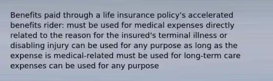 Benefits paid through a life insurance policy's accelerated benefits rider: must be used for medical expenses directly related to the reason for the insured's terminal illness or disabling injury can be used for any purpose as long as the expense is medical-related must be used for long-term care expenses can be used for any purpose