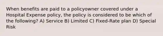 When benefits are paid to a policyowner covered under a Hospital Expense policy, the policy is considered to be which of the following? A) Service B) Limited C) Fixed-Rate plan D) Special Risk