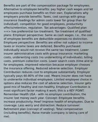 Benefits are part of the compensation package for employees. Alternative to employee benefits: pay higher cash wages and let employees purchase benefits on their own. Explanations why employers provide benefits: Taxes, cost savings with group insurance (loadings for admin costs lower for group than for individual), competition for good employees, productivity effects/retention, regulation. Tax advantages: Qualified plan ==> has preferential tax treatment. Tax treatment of qualified plans: Employer perspective: Same as cash wages, I.e., the cost of employee benefits are deductible expenses-no distinction. Employee perspective: Benefits are either not subject to income taxes or income taxes are deferred. Benefits purchased individually would not receive the same tax treatment. Lower insurer administrative costs with group insurance: marketing costs, underwriting costs (no underwriting of individuals), billing costs, premium collection costs. Lower search costs (time and ) for employees. Improved retention because employer chooses the insurance offering. Reduced adverse selection. Employer Contribution reduces cost to employee substantially. Employer typically pays 60-80% of the cost. Means insurer does not have to underwrite individual employees. Limited employee choice in options also reduces the cost of adverse selection. Insurer gets good mix of healthy and non-healthy. Employer Contribution is most significant factor making it work; this is a KEY POINT. Remember Health USA - with no employer contribution, the insurer lost money each year. Concept: Employee benefits increase productivity. How? Improve health of employees. Due to coverage: Less worry and distraction. Reduce turnover: Retirement plan (concept of vesting), Total compensation (including benefits), Raise morale (company is taking care of me).