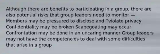 Although there are benefits to participating in a group, there are also potential risks that group leaders need to monitor — Members may be pressured to disclose and violate privacy Confidentiality may be broken Scapegoating may occur Confrontation may be done in an uncaring manner Group leaders may not have the competencies to deal with some difficulties that arise in a group