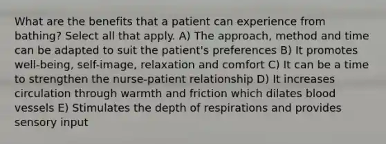 What are the benefits that a patient can experience from bathing? Select all that apply. A) The approach, method and time can be adapted to suit the patient's preferences B) It promotes well-being, self-image, relaxation and comfort C) It can be a time to strengthen the nurse-patient relationship D) It increases circulation through warmth and friction which dilates blood vessels E) Stimulates the depth of respirations and provides sensory input