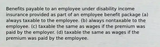 Benefits payable to an employee under disability income insurance provided as part of an employee benefit package (a) always taxable to the employee. (b) always nontaxable to the employee. (c) taxable the same as wages if the premium was paid by the employer. (d) taxable the same as wages if the premium was paid by the employee.