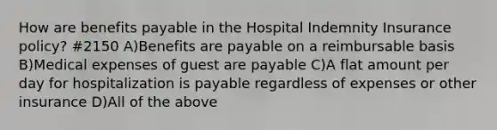 How are benefits payable in the Hospital Indemnity Insurance policy? #2150 A)Benefits are payable on a reimbursable basis B)Medical expenses of guest are payable C)A flat amount per day for hospitalization is payable regardless of expenses or other insurance D)All of the above