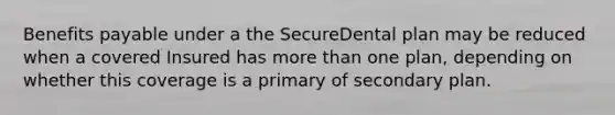 Benefits payable under a the SecureDental plan may be reduced when a covered Insured has more than one plan, depending on whether this coverage is a primary of secondary plan.