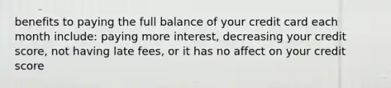 benefits to paying the full balance of your credit card each month include: paying more interest, decreasing your credit score, not having late fees, or it has no affect on your credit score