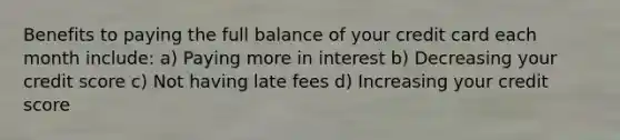 Benefits to paying the full balance of your credit card each month include: a) Paying more in interest b) Decreasing your credit score c) Not having late fees d) Increasing your credit score