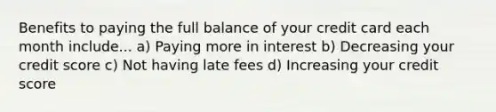 Benefits to paying the full balance of your credit card each month include... a) Paying more in interest b) Decreasing your credit score c) Not having late fees d) Increasing your credit score