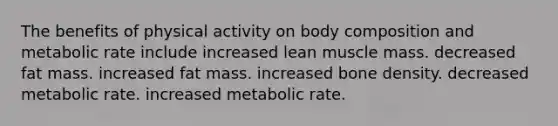 The benefits of physical activity on body composition and metabolic rate include increased lean muscle mass. decreased fat mass. increased fat mass. increased bone density. decreased metabolic rate. increased metabolic rate.