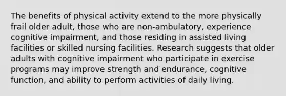 The benefits of physical activity extend to the more physically frail older adult, those who are non-ambulatory, experience cognitive impairment, and those residing in assisted living facilities or skilled nursing facilities. Research suggests that older adults with cognitive impairment who participate in exercise programs may improve strength and endurance, cognitive function, and ability to perform activities of daily living.