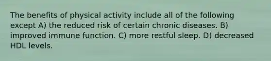 The benefits of physical activity include all of the following except A) the reduced risk of certain chronic diseases. B) improved immune function. C) more restful sleep. D) decreased HDL levels.