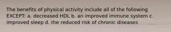 The benefits of physical activity include all of the following EXCEPT: a. decreased HDL b. an improved immune system c. improved sleep d. the reduced risk of chronic diseases