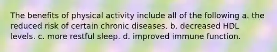 The benefits of physical activity include all of the following a. the reduced risk of certain chronic diseases. b. decreased HDL levels. c. more restful sleep. d. improved immune function.