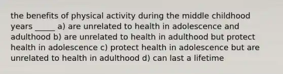 the benefits of physical activity during the middle childhood years _____ a) are unrelated to health in adolescence and adulthood b) are unrelated to health in adulthood but protect health in adolescence c) protect health in adolescence but are unrelated to health in adulthood d) can last a lifetime